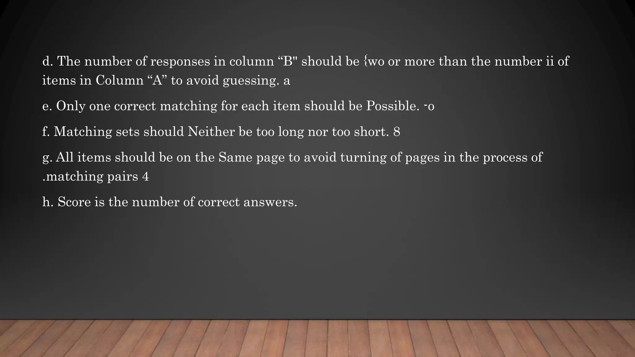 d. The number of responses in column “B" should be {wo or more than the number ii of
items in Column “A” to avoid guessing. a
e. Only one correct matching for each item should be Possible. -o
f. Matching sets should Neither be too long nor too short. 8
g. All items should be on the Same page to avoid turning of pages in the process of
.matching pairs 4
h. Score is the number of correct answers.
 