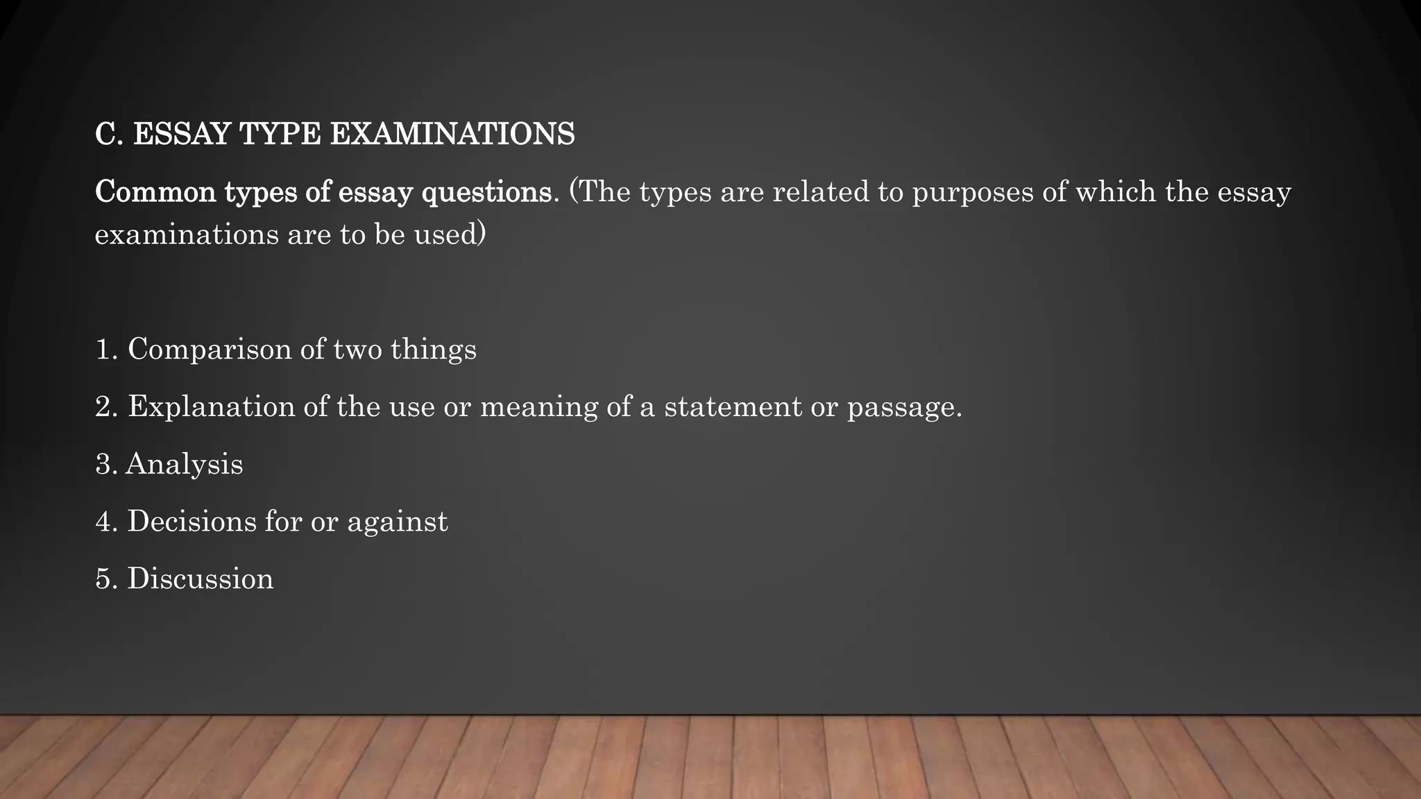 C. ESSAY TYPE EXAMINATIONS
Common types of essay questions. (The types are related to purposes of which the essay
examinations are to be used)
1. Comparison of two things
2. Explanation of the use or meaning of a statement or passage.
3. Analysis
4. Decisions for or against
5. Discussion
 