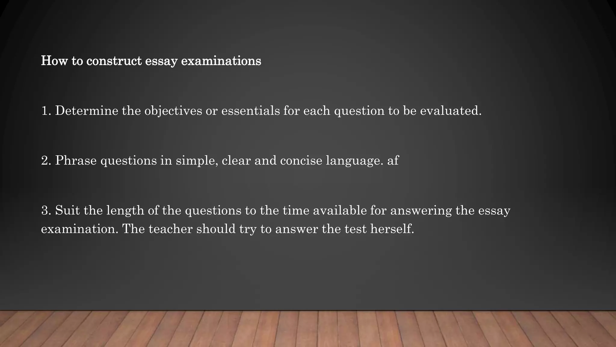 How to construct essay examinations
1. Determine the objectives or essentials for each question to be evaluated.
2. Phrase questions in simple, clear and concise language. af
3. Suit the length of the questions to the time available for answering the essay
examination. The teacher should try to answer the test herself.
 