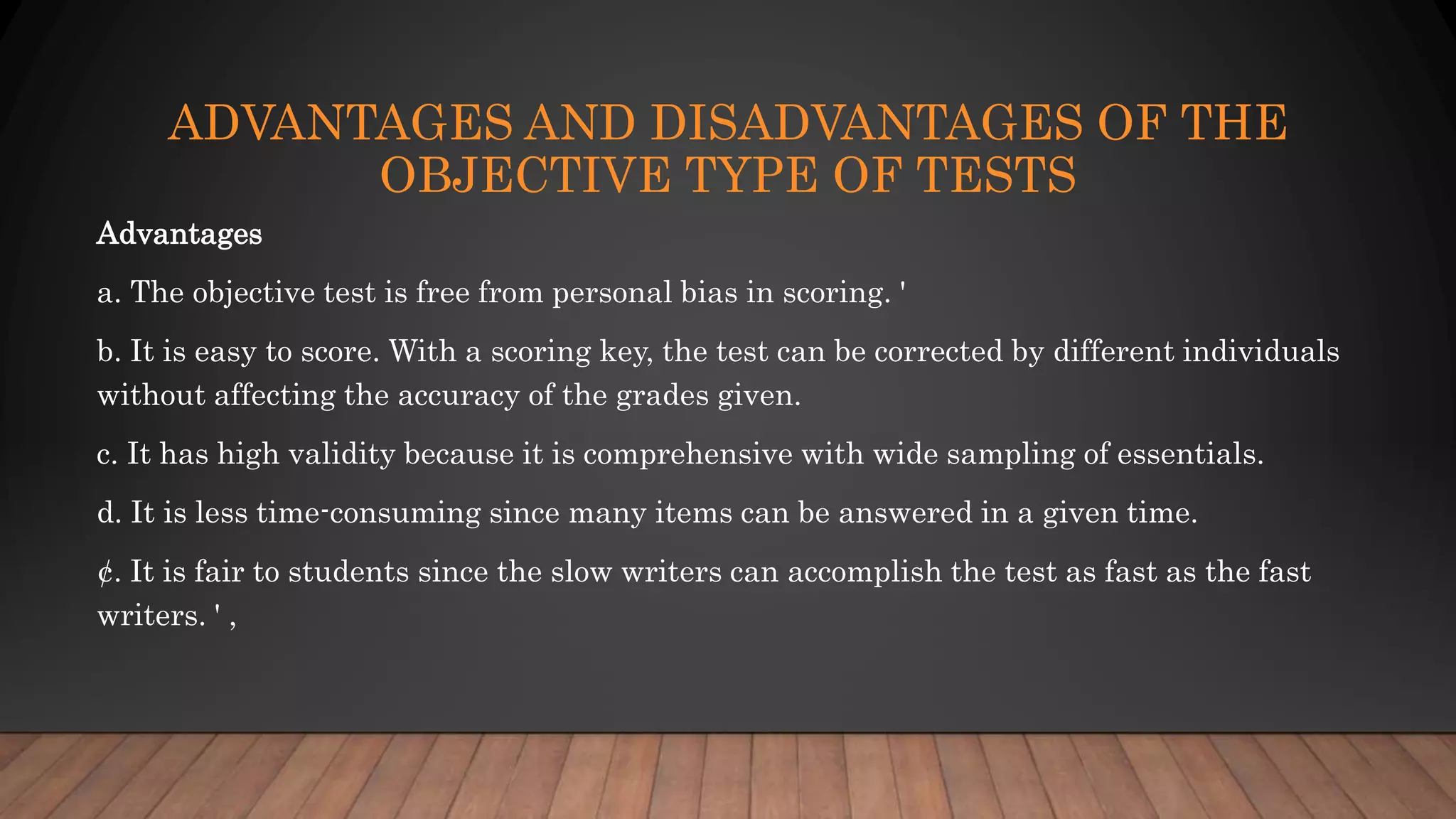 ADVANTAGES AND DISADVANTAGES OF THE
OBJECTIVE TYPE OF TESTS
Advantages
a. The objective test is free from personal bias in scoring. '
b. It is easy to score. With a scoring key, the test can be corrected by different individuals
without affecting the accuracy of the grades given.
c. It has high validity because it is comprehensive with wide sampling of essentials.
d. It is less time-consuming since many items can be answered in a given time.
¢. It is fair to students since the slow writers can accomplish the test as fast as the fast
writers. ' ,
 