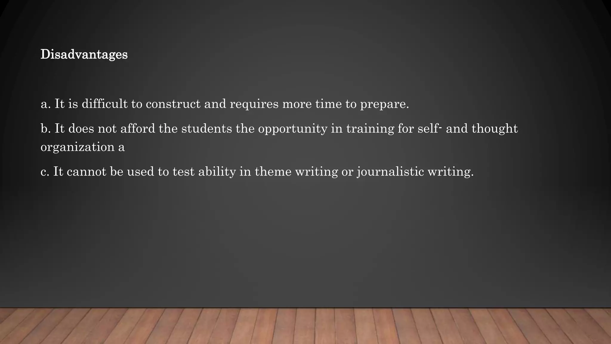 Disadvantages
a. It is difficult to construct and requires more time to prepare.
b. It does not afford the students the opportunity in training for self- and thought
organization a
c. It cannot be used to test ability in theme writing or journalistic writing.
 