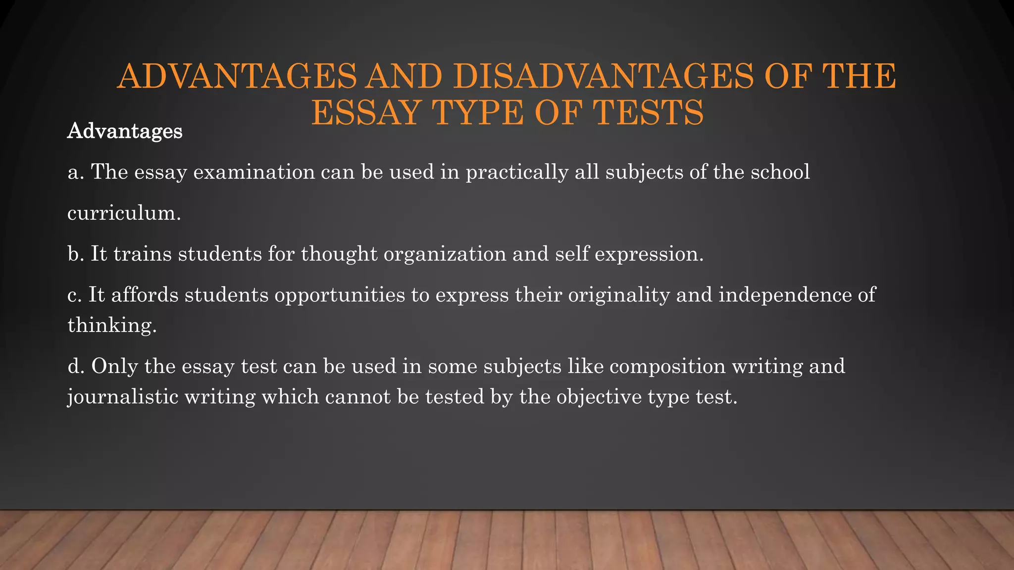 ADVANTAGES AND DISADVANTAGES OF THE
ESSAY TYPE OF TESTSAdvantages
a. The essay examination can be used in practically all subjects of the school
curriculum.
b. It trains students for thought organization and self expression.
c. It affords students opportunities to express their originality and independence of
thinking.
d. Only the essay test can be used in some subjects like composition writing and
journalistic writing which cannot be tested by the objective type test.
 