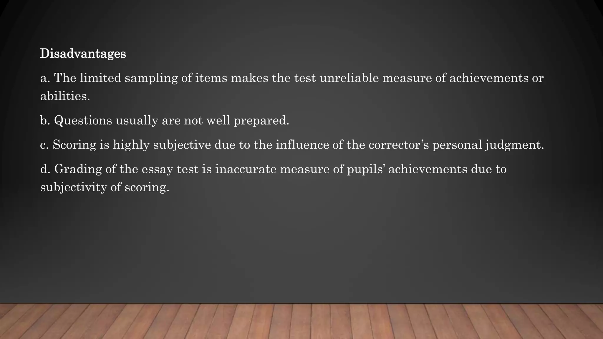 Disadvantages
a. The limited sampling of items makes the test unreliable measure of achievements or
abilities.
b. Questions usually are not well prepared.
c. Scoring is highly subjective due to the influence of the corrector’s personal judgment.
d. Grading of the essay test is inaccurate measure of pupils’ achievements due to
subjectivity of scoring.
 