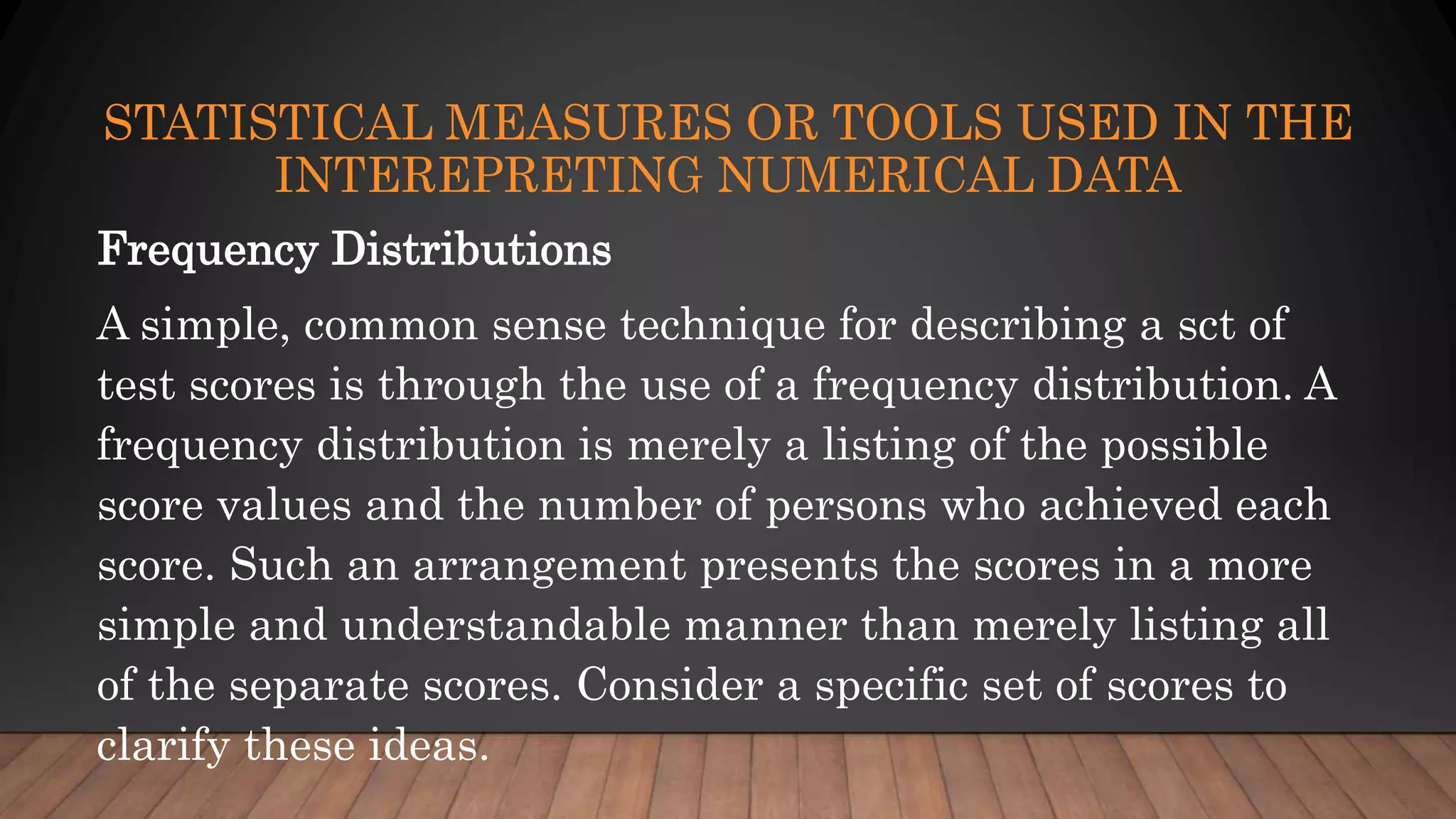 STATISTICAL MEASURES OR TOOLS USED IN THE
INTEREPRETING NUMERICAL DATA
Frequency Distributions
A simple, common sense technique for describing a sct of
test scores is through the use of a frequency distribution. A
frequency distribution is merely a listing of the possible
score values and the number of persons who achieved each
score. Such an arrangement presents the scores in a more
simple and understandable manner than merely listing all
of the separate scores. Consider a specific set of scores to
clarify these ideas.
 