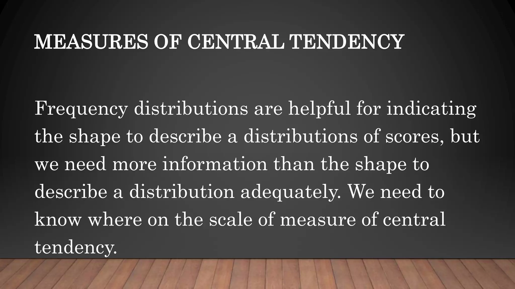 MEASURES OF CENTRAL TENDENCY
Frequency distributions are helpful for indicating
the shape to describe a distributions of scores, but
we need more information than the shape to
describe a distribution adequately. We need to
know where on the scale of measure of central
tendency.
 