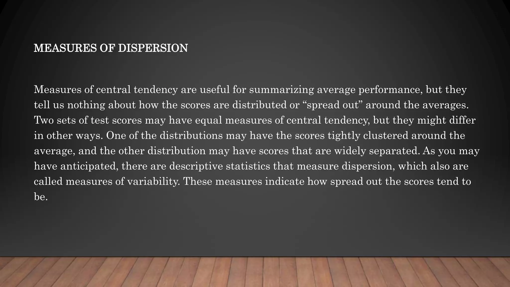 MEASURES OF DISPERSION
Measures of central tendency are useful for summarizing average performance, but they
tell us nothing about how the scores are distributed or “spread out” around the averages.
Two sets of test scores may have equal measures of central tendency, but they might differ
in other ways. One of the distributions may have the scores tightly clustered around the
average, and the other distribution may have scores that are widely separated. As you may
have anticipated, there are descriptive statistics that measure dispersion, which also are
called measures of variability. These measures indicate how spread out the scores tend to
be.
 