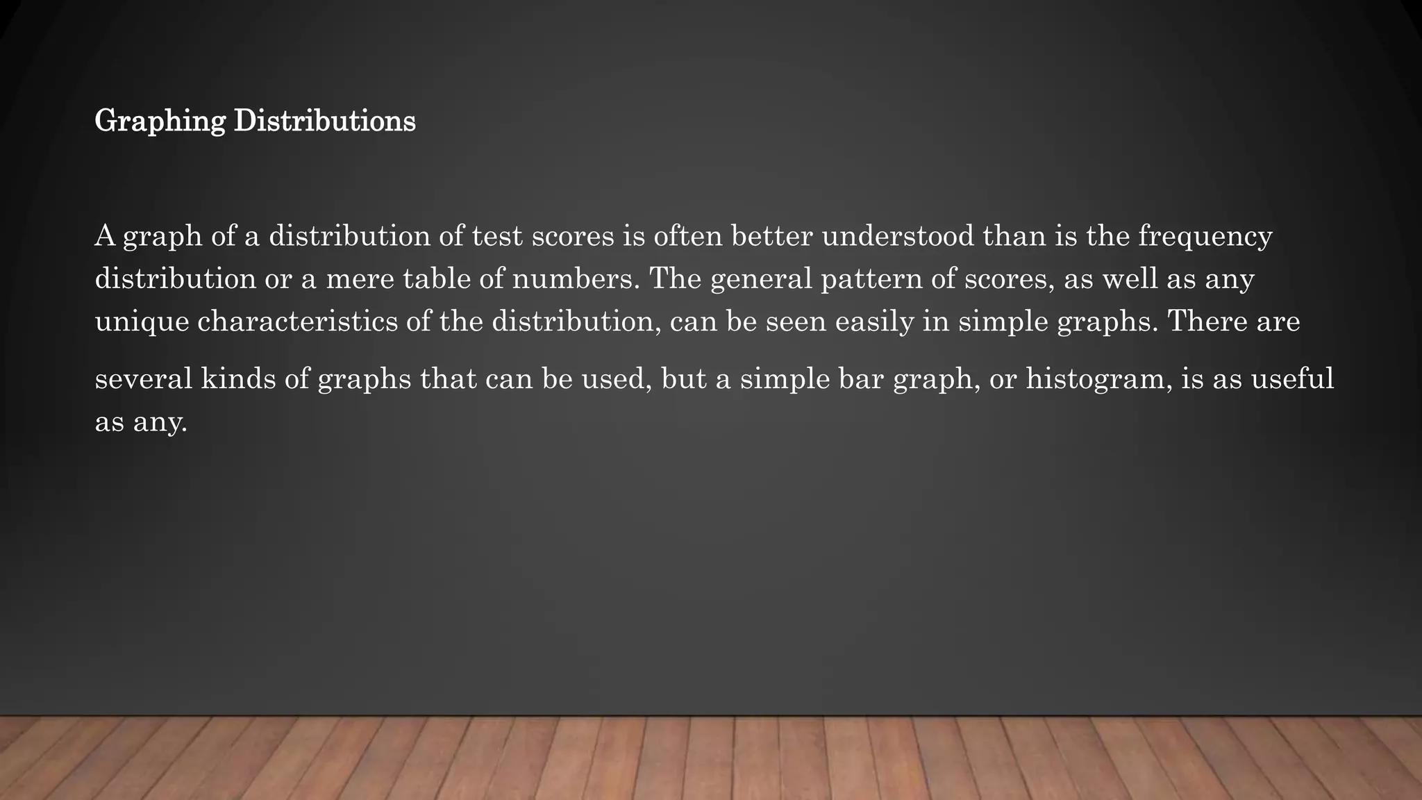 Graphing Distributions
A graph of a distribution of test scores is often better understood than is the frequency
distribution or a mere table of numbers. The general pattern of scores, as well as any
unique characteristics of the distribution, can be seen easily in simple graphs. There are
several kinds of graphs that can be used, but a simple bar graph, or histogram, is as useful
as any.
 