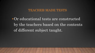 TEACHER-MADE TESTS
•Or educational tests are constructed
by the teachers based on the contents
of different subject taught.
 