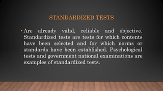 STANDARDIZED TESTS
• Are already valid, reliable and objective.
Standardized tests are tests for which contents
have been selected and for which norms or
standards have been established. Psychological
tests and government national examinations are
examples of standardized tests.
 