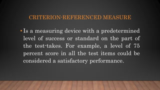 CRITERION-REFERENCED MEASURE
• Is a measuring device with a predetermined
level of success or standard on the part of
the test-takes. For example, a level of 75
percent score in all the test items could be
considered a satisfactory performance.
 