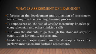 WHAT IS ASSESSMENT OF LEARNING?
• I focuses on the development and utilization of assessment
tools to improve the reaching-learning process.
• It emphasizes on the use of testing measuring knowledge,
comprehension and other thinking skills.
• It allows the students to go through the standard steps in
constitution for quality assessment.
• Students will experience how to develop rubrics for
performance-based and portfolio assessment.
 