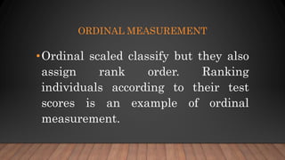 ORDINAL MEASUREMENT
•Ordinal scaled classify but they also
assign rank order. Ranking
individuals according to their test
scores is an example of ordinal
measurement.
 