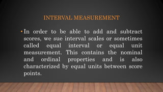 INTERVAL MEASUREMENT
• In order to be able to add and subtract
scores, we sue interval scales or sometimes
called equal interval or equal unit
measurement. This contains the nominal
and ordinal properties and is also
characterized by equal units between score
points.
 