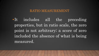 RATIO MEASUREMENT
•It includes all the preceding
properties, but in ratio scale, the zero
point is not arbitrary; a score of zero
included the absence of what is being
measured.
 