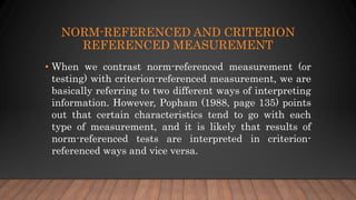 NORM-REFERENCED AND CRITERION
REFERENCED MEASUREMENT
• When we contrast norm-referenced measurement (or
testing) with criterion-referenced measurement, we are
basically referring to two different ways of interpreting
information. However, Popham (1988, page 135) points
out that certain characteristics tend to go with each
type of measurement, and it is likely that results of
norm-referenced tests are interpreted in criterion-
referenced ways and vice versa.
 