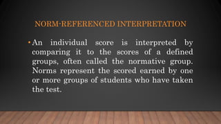NORM-REFERENCED INTERPRETATION
• An individual score is interpreted by
comparing it to the scores of a defined
groups, often called the normative group.
Norms represent the scored earned by one
or more groups of students who have taken
the test.
 