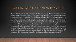 ACHIEVEMENT TEST AS AN EXAMPLE
• Most standardized achievement tests, especially those covering several
skills and academic areas, are primarily designed for norm-referenced
interpretations. However, the form of results and the interpretations of
these tests are somewhat complex and require concepts not yet introduced
in this text. Scores on teacher-constructed tests are often given norm-
referenced interpretations, Grading on the curve, for example, is a norm-
referenced interpretation of test scores on some type of performance
measure. Specified percentages of scores are assigned the different grades,
and : an individual's score is positioned in the distribution of scores. (We
mention this only as an example; we do not endorse this procedure.)
 