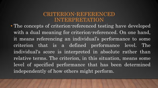CRITERION-REFERENCED
INTERPRETATION
• The concepts of criterion-referenced testing have developed
with a dual meaning for criterion-referenced. On one hand,
it means referencing an individual’s performance to some
criterion that is a defined performance level. The
individual's score is interpreted in absolute rather than
relative terms. The criterion, in this situation, means some
level of specified performance that has been determined
independently of how others might perform.
 