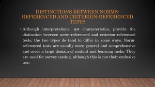 DISTINCTIONS BETWEEN NORMS-
REFERENCED AND CRITERION-REFERENCED
TESTS
• Although interpretations, not characteristics, provide the
distinction between norm-referenced and criterion-referenced
tests, the two types do tend to differ in some ways. Norm-
referenced tests are usually more general and comprehensive
and cover a large domain of content and learning tasks. They
are used for survey testing, although this is not their exclusive
use.
 