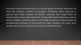 • Criterion-referenced tests focus on a specific group of learner behaviors. To
show the contrast, consider an example. Arithmetic skills represent a
general and broad category of student outcomes and would likely be
measured by a norm-referenced test. On the other band, behaviors such as
solving addition problems with two five-digit numbers or determining the
multiplication products of three-and four digit numbers are much more
specific and may be measured by criterion-referenced tests.
 