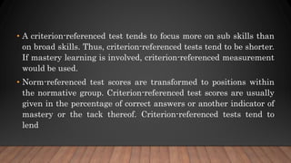 • A criterion-referenced test tends to focus more on sub skills than
on broad skills. Thus, criterion-referenced tests tend to be shorter.
If mastery learning is involved, criterion-referenced measurement
would be used.
• Norm-referenced test scores are transformed to positions within
the normative group. Criterion-referenced test scores are usually
given in the percentage of correct answers or another indicator of
mastery or the tack thereof. Criterion-referenced tests tend to
lend
 