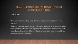 MAJOR CONSIDERATIONS IN TEST
CONSTRUCTION
Type of Test
Our usual idea of testing is an in-class test that is administered by the
teacher.
However, there are many variations on this theme: group tests, individual
tests, written tests, oral tests, speed tests, power tests, pretests and post
tests. Each of these has different characteristics that must be considered
when the tests are planned.
 