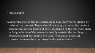 • Test Length
A major decision in the test planning is how many items should be
included on the test. There should be enough to cover the content
adequately, but the length of the class period or the attention span
or fatigue limits of the students usually restrict the test length.
Decisions about test length are usually based on practical
constraints more than on theoretical considerations.
 