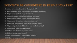POINTS TO BE CONSIDERED IN PREPARING A TEST
1. Are the instructional objectives clearly defined?
2. What knowledge, skills and attitudes do you want to measure?
3. Did you prepare a table of specifications?
4. Did you formulate well defined and clear test items?
5. Did you employ correct English in writing the items?
6. Did you avoid giving clues to the correct answer?
7. Did you test the important ideas rather than the trivial?
8. Did you adapt the test's difficulty to your student's ability?
9. Did you avoid using textbook jargons?
10. Did you cast the items in positive form?
11. Did you prepare a scoring key?
12. Does each item have a single correct answer? .
13. Did you review your items?
 