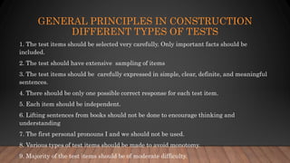 GENERAL PRINCIPLES IN CONSTRUCTION
DIFFERENT TYPES OF TESTS
1. The test items should be selected very carefully. Only important facts should be
included.
2. The test should have extensive sampling of items
3. The test items should be carefully expressed in simple, clear, definite, and meaningful
sentences.
4. There should be only one possible correct response for each test item.
5. Each item should be independent.
6. Lifting sentences from books should not be done to encourage thinking and
understanding
7. The first personal pronouns I and we should not be used.
8. Various types of test items should be made to avoid monotomy.
9. Majority of the test items should be of moderate difficulty.
 