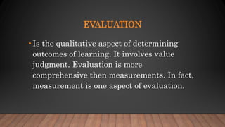 EVALUATION
• Is the qualitative aspect of determining
outcomes of learning. It involves value
judgment. Evaluation is more
comprehensive then measurements. In fact,
measurement is one aspect of evaluation.
 