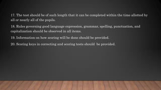 17. The test should be of such length that it can be completed within the time allotted by
all or nearly all of the pupils.
18. Rules governing good language expression, grammar, spelling, punctuation, and
capitalization should be observed in all items.
19. Information on how scoring will be done should be provided.
20. Scoring keys in correcting and scoring tests should be provided.
 