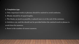 2. Completion type
a. Only important words or phrases should be omitted to avoid confusion.
b. Blanks should be of equal lengths.
c. The blank, as much as possible, is placed near or at the end of the sentence.
d. Articles a, an, and the should not be provided before the omitted word or phrase to
avoid clues for answers.
e. Score is the number of correct answers.
 