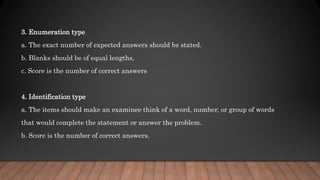 3. Enumeration type
a. The exact number of expected answers should be stated.
b. Blanks should be of equal lengths,
c. Score is the number of correct answers
4. Identification type
a. The items should make an examinee think of a word, number, or group of words
that would complete the statement or answer the problem.
b. Score is the number of correct answers.
 