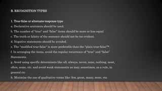 B. RECOGNITION TYPES
1. True-false or alternate-response type
a. Declarative sentences should be used.
b. The number of “true” and “false” items should be more or less equal
c. The truth or falsity of the sentence should not be too evident.
d. Negative statements should be avoided.
e. The "modified true-false" is more preferable than the “plain true-false™.
f. In arranging the items, avoid the regular recurrence of “true” and “false”
Statements.
g. Avoid using specific determiners like all, always, never, none, nothing, most,
often, some, etc. and avoid weak statements as may, sometimes, as a rule, in
general ctc
h. Minimize the use of qualitative terms like: few, great, many, more, ete.
 