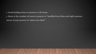 i. Avoid leading clues to answers to all stems.
j. Score is the number of correct answers in “modified true-false and right answers
minus wrong answers in “plain true-false”
 