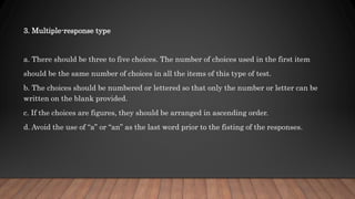 3. Multiple-response type
a. There should be three to five choices. The number of choices used in the first item
should be the same number of choices in all the items of this type of test.
b. The choices should be numbered or lettered so that only the number or letter can be
written on the blank provided.
c. If the choices are figures, they should be arranged in ascending order.
d. Avoid the use of “a” or “an” as the last word prior to the fisting of the responses.
 
