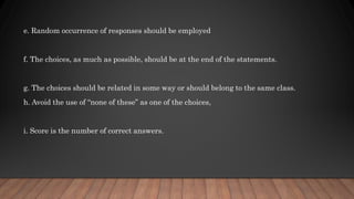 e. Random occurrence of responses should be employed
f. The choices, as much as possible, should be at the end of the statements.
g. The choices should be related in some way or should belong to the same class.
h. Avoid the use of “none of these” as one of the choices,
i. Score is the number of correct answers.
 