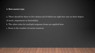 4. Best answer type
a. There should be three to five choices all of which are right but vary in their degree
of merit, importance or desirability
b. The other rules for multiple-response items are applied here.
c. Score is the number of correct answers.
 
