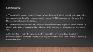 5. Matching type
a. There should be two columns, Under “A” are the stimuli which should: be longer and =
more descriptive than the responses under column “p" The’ response may be a word, a
Phrase, g number, or a formula, . .
b. The stimuli under column “At should be numbered and the responses under column “B
should be lettered, Answers will be indicated by letters only on lines provided in column
“A”,
c. The number of Pairs Usually should Not exceed twenty items. Less than ten I.
introduces chance elements Twenty pairs may be used but more than Twenty is decidedly
wasteful of time
 
