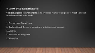 C. ESSAY TYPE EXAMINATIONS
Common types of essay questions. (The types are related to purposes of which the essay
examinations are to be used)
1. Comparison of two things
2. Explanation of the use or meaning of a statement or passage.
3. Analysis
4. Decisions for or against
5. Discussion
 