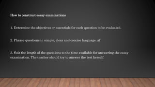 How to construct essay examinations
1. Determine the objectives or essentials for each question to be evaluated.
2. Phrase questions in simple, clear and concise language. af
3. Suit the length of the questions to the time available for answering the essay
examination. The teacher should try to answer the test herself.
 