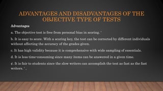 ADVANTAGES AND DISADVANTAGES OF THE
OBJECTIVE TYPE OF TESTS
Advantages
a. The objective test is free from personal bias in scoring. '
b. It is easy to score. With a scoring key, the test can be corrected by different individuals
without affecting the accuracy of the grades given.
c. It has high validity because it is comprehensive with wide sampling of essentials.
d. It is less time-consuming since many items can be answered in a given time.
¢. It is fair to students since the slow writers can accomplish the test as fast as the fast
writers. ' ,
 