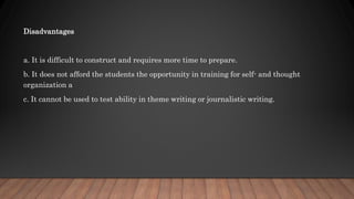 Disadvantages
a. It is difficult to construct and requires more time to prepare.
b. It does not afford the students the opportunity in training for self- and thought
organization a
c. It cannot be used to test ability in theme writing or journalistic writing.
 