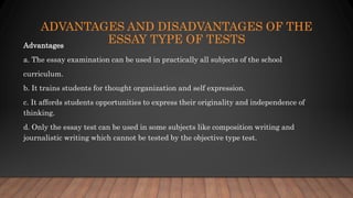 ADVANTAGES AND DISADVANTAGES OF THE
ESSAY TYPE OF TESTSAdvantages
a. The essay examination can be used in practically all subjects of the school
curriculum.
b. It trains students for thought organization and self expression.
c. It affords students opportunities to express their originality and independence of
thinking.
d. Only the essay test can be used in some subjects like composition writing and
journalistic writing which cannot be tested by the objective type test.
 