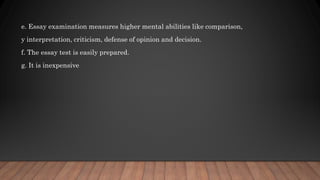 e. Essay examination measures higher mental abilities like comparison,
y interpretation, criticism, defense of opinion and decision.
f. The essay test is easily prepared.
g. It is inexpensive
 