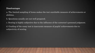 Disadvantages
a. The limited sampling of items makes the test unreliable measure of achievements or
abilities.
b. Questions usually are not well prepared.
c. Scoring is highly subjective due to the influence of the corrector’s personal judgment.
d. Grading of the essay test is inaccurate measure of pupils’ achievements due to
subjectivity of scoring.
 