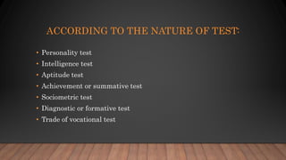 ACCORDING TO THE NATURE OF TEST:
• Personality test
• Intelligence test
• Aptitude test
• Achievement or summative test
• Sociometric test
• Diagnostic or formative test
• Trade of vocational test
 