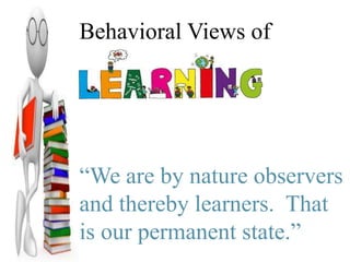 Behavioral Views of
Learning
“We are by nature observers
and thereby learners. That
is our permanent state.”
 