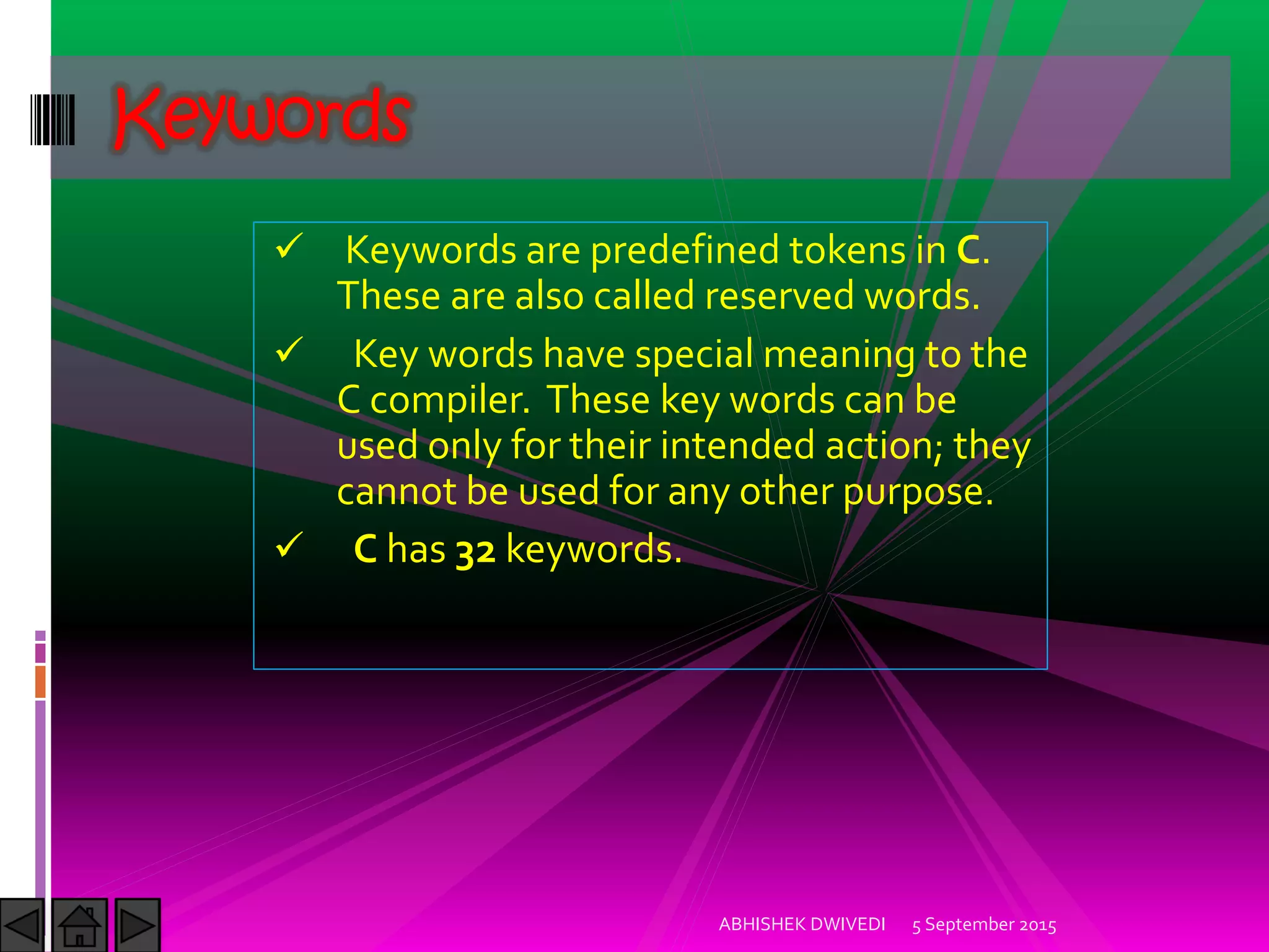 Keywords are predefined tokens in C.
These are also called reserved words.
Key words have special meaning to the
C compiler. These key words can be
used only for their intended action; they
cannot be used for any other purpose.
C has 32 keywords.
Keywords
5 September 2015ABHISHEK DWIVEDI
 