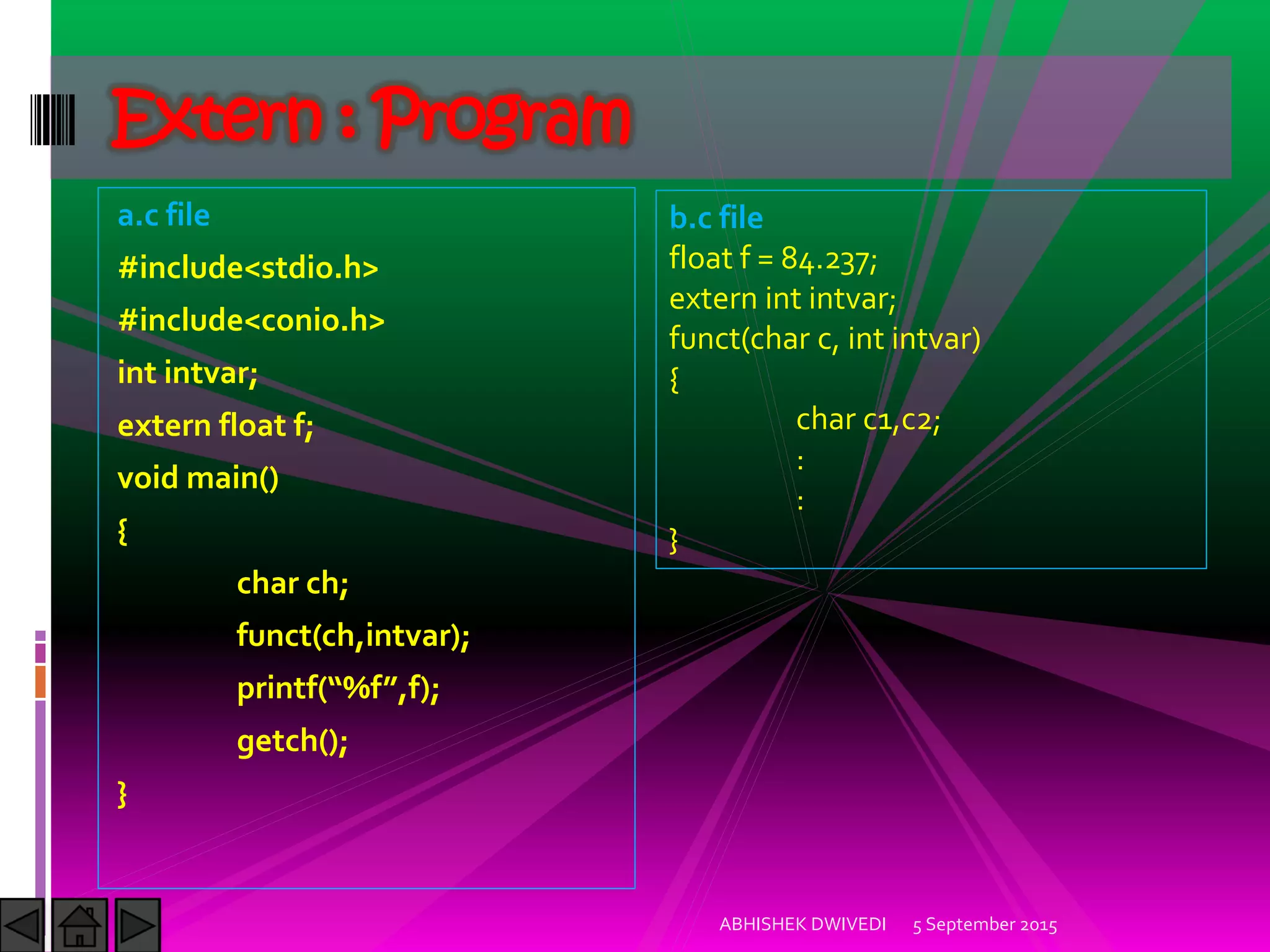 a.c file
#include<stdio.h>
#include<conio.h>
int intvar;
extern float f;
void main()
{
char ch;
funct(ch,intvar);
printf %f ,f);
getch();
}
5 September 2015ABHISHEK DWIVEDI
Extern : Program
b.c file
float f = 84.237;
extern int intvar;
funct(char c, int intvar)
{
char c1,c2;
:
:
}
 